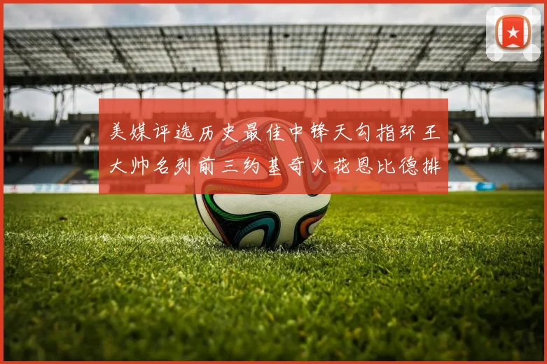 美媒评选历史最佳中锋天勾指环王大帅名列前三约基奇火花恩比德排名揭晓
