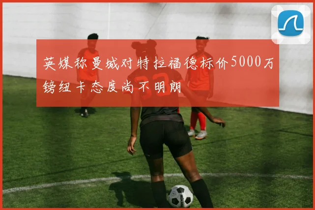 英媒称曼城对特拉福德标价5000万镑纽卡态度尚不明朗