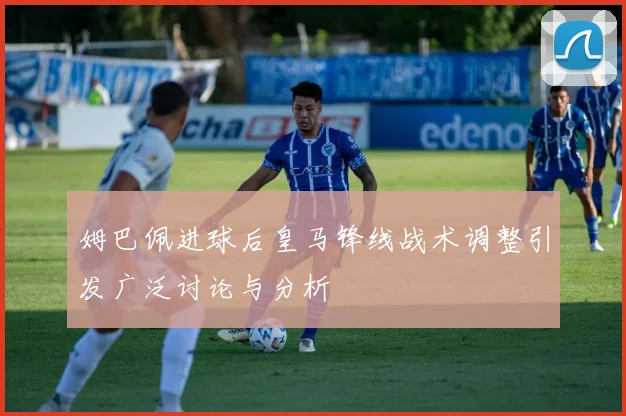 姆巴佩进球后皇马锋线战术调整引发广泛讨论与分析