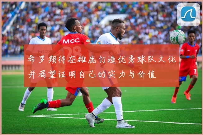 希罗期待在雄鹿打造优秀球队文化并渴望证明自己的实力与价值