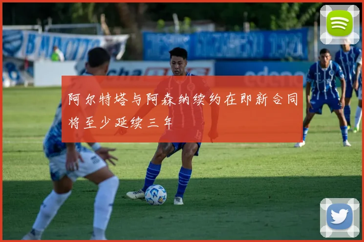 阿尔特塔与阿森纳续约在即新合同将至少延续三年