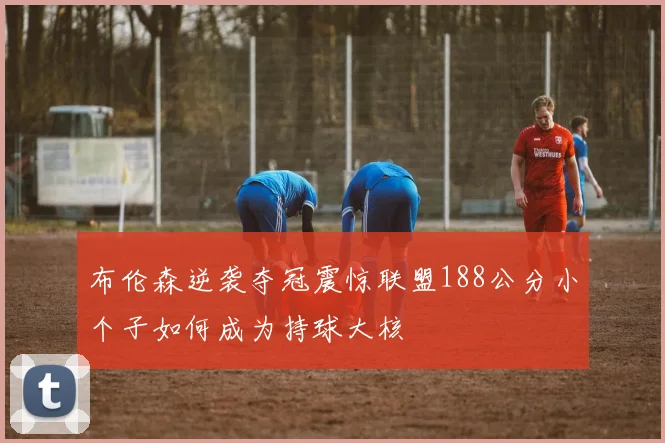 布伦森逆袭夺冠震惊联盟188公分小个子如何成为持球大核