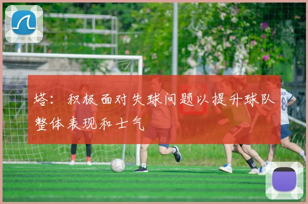 塔：积极面对失球问题以提升球队整体表现和士气