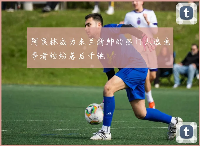 阿莫林成为米兰新帅的热门人选竞争者纷纷落后于他