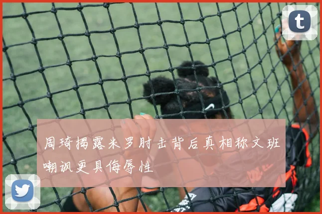周琦揭露米罗肘击背后真相称文班嘲讽更具侮辱性