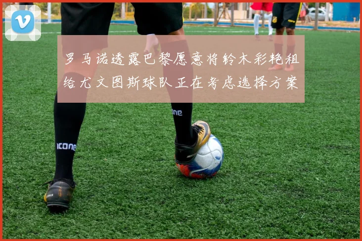 罗马诺透露巴黎愿意将铃木彩艳租给尤文图斯球队正在考虑选择方案