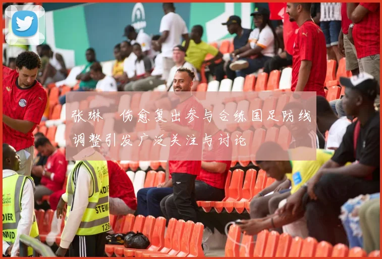 张琳芃伤愈复出参与合练国足防线调整引发广泛关注与讨论