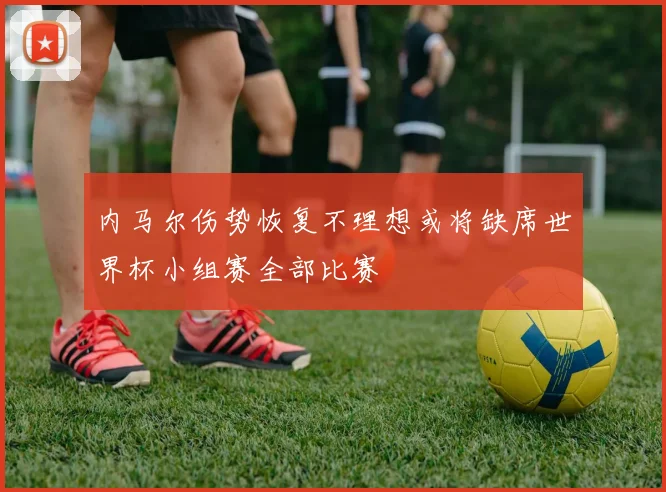 内马尔伤势恢复不理想或将缺席世界杯小组赛全部比赛