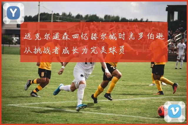迈克尔道森回忆赫尔城时光罗伯逊从挑战者成长为完美球员