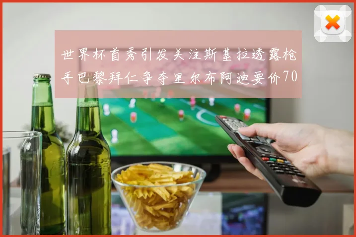世界杯首秀引发关注斯基拉透露枪手巴黎拜仁争夺里尔布阿迪要价7000万欧