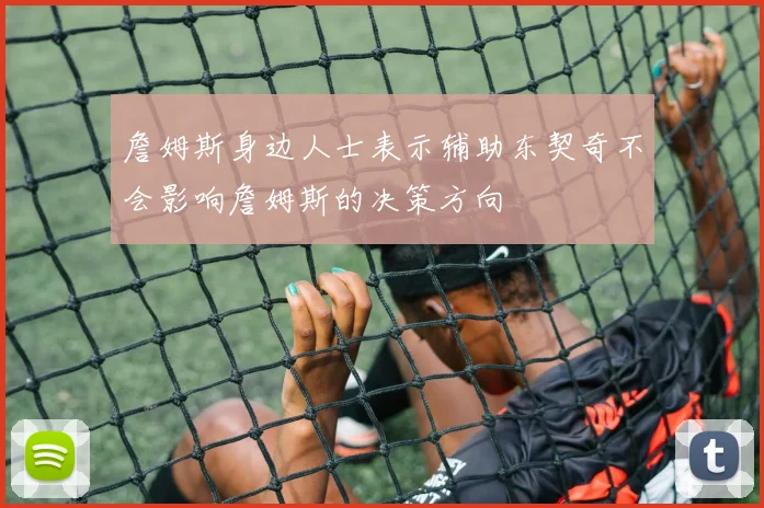 詹姆斯身边人士表示辅助东契奇不会影响詹姆斯的决策方向