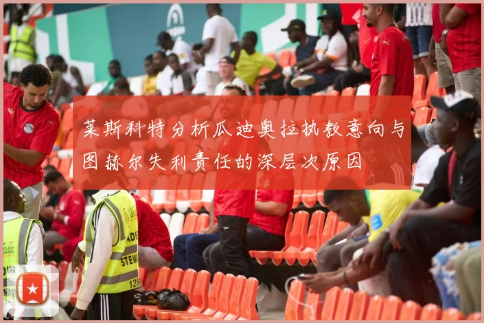 莱斯科特分析瓜迪奥拉执教意向与图赫尔失利责任的深层次原因