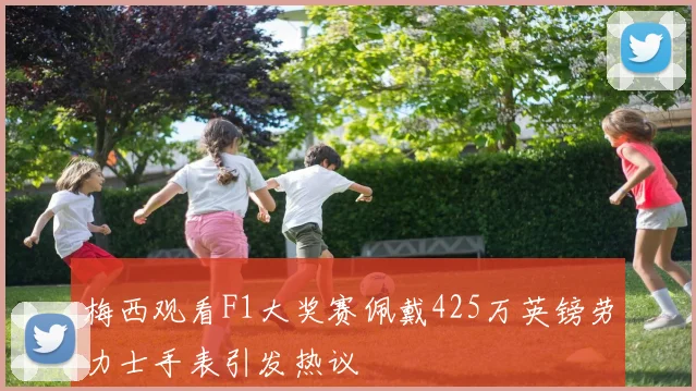 梅西观看F1大奖赛佩戴425万英镑劳力士手表引发热议