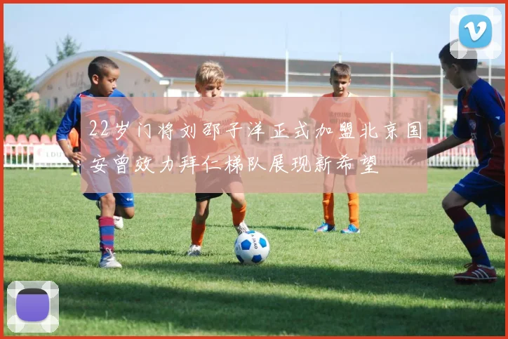 22岁门将刘邵子洋正式加盟北京国安曾效力拜仁梯队展现新希望