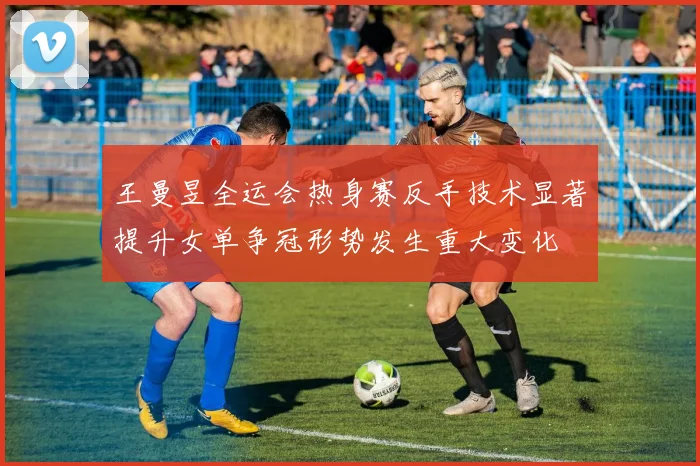 王曼昱全运会热身赛反手技术显著提升女单争冠形势发生重大变化