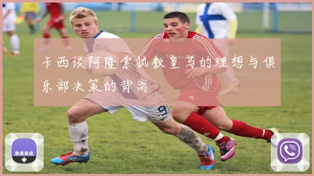 卡西谈阿隆索执教皇马的理想与俱乐部决策的背离