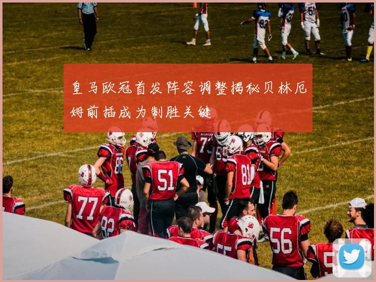 皇马欧冠首发阵容调整揭秘贝林厄姆前插成为制胜关键