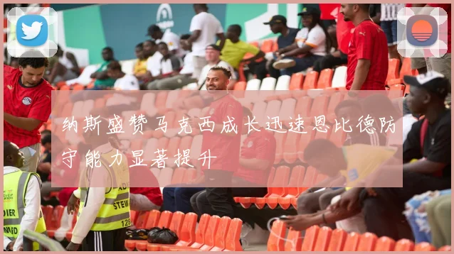 纳斯盛赞马克西成长迅速恩比德防守能力显著提升