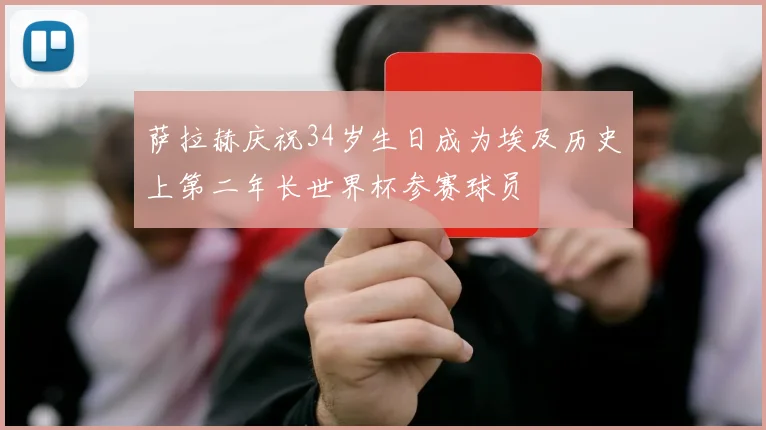萨拉赫庆祝34岁生日成为埃及历史上第二年长世界杯参赛球员