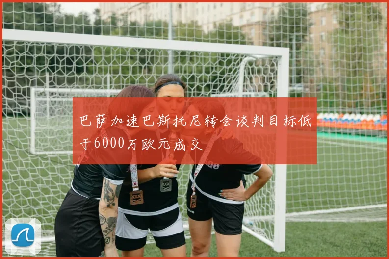 巴萨加速巴斯托尼转会谈判目标低于6000万欧元成交