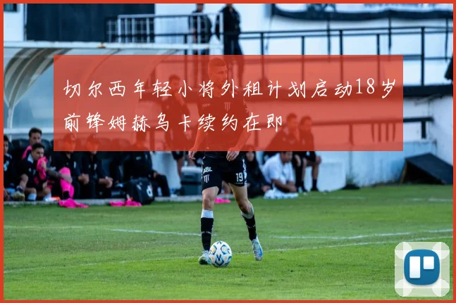 切尔西年轻小将外租计划启动18岁前锋姆赫乌卡续约在即