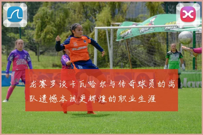 龙赛罗谈卡瓦哈尔与传奇球员的离队遗憾本该更辉煌的职业生涯