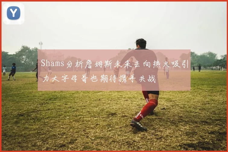 Shams分析詹姆斯未来去向热火吸引力大字母哥也期待携手共战
