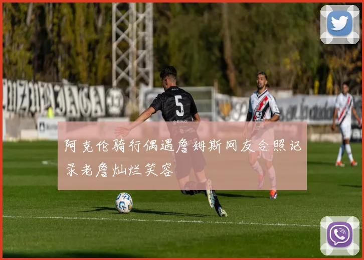 阿克伦骑行偶遇詹姆斯网友合照记录老詹灿烂笑容