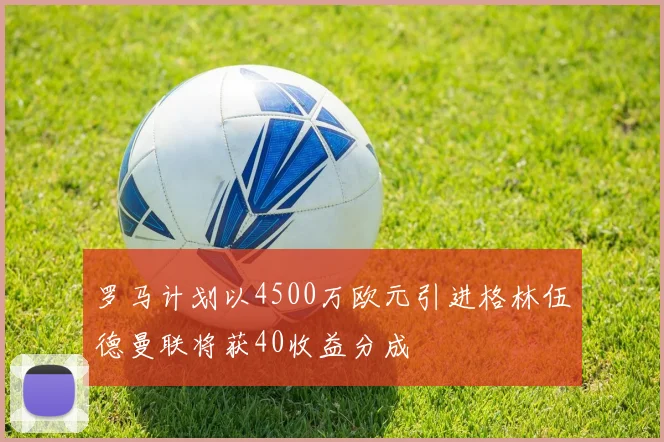 罗马计划以4500万欧元引进格林伍德曼联将获40收益分成